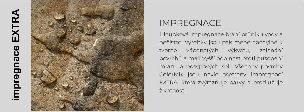 IMPREGNACE Hloubková impregnace brání průniku vody a nečistot. Výrobky jsou pak méně náchylné k tvorbě vápenatých výkvětů, zelenání povrchů a mají vyšší odolnost proti působení mrazu a posypových solí. Všechny povrchy ColorMix jsou navíc ošetřeny impregnací EXTRA, která zvýrazňuje barvy a prodlužuje životnost.    impregnace EXTRA