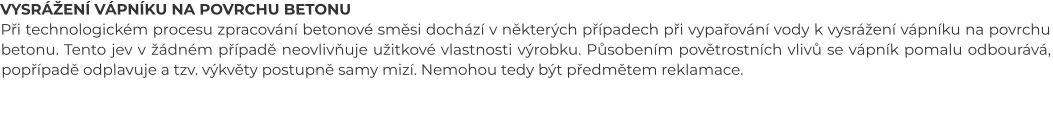 VYSRÁŽENÍ VÁPNÍKU NA POVRCHU BETONU Při technologickém procesu zpracování betonové směsi dochází v některých případech při vypařování vody k vysrážení vápníku na povrchu betonu. Tento jev v žádném případě neovlivňuje užitkové vlastnosti výrobku. Působením povětrostních vlivů se vápník pomalu odbourává, popřípadě odplavuje a tzv. výkvěty postupně samy mizí. Nemohou tedy být předmětem reklamace.