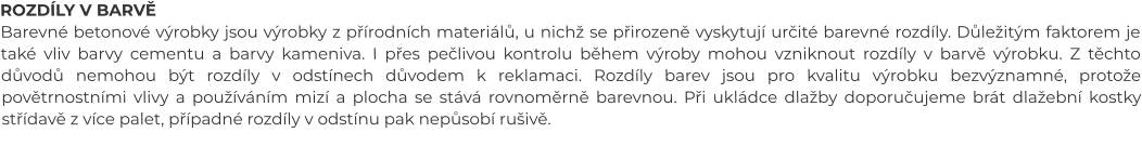 ROZDÍLY V BARVĚ Barevné betonové výrobky jsou výrobky z přírodních materiálů, u nichž se přirozeně vyskytují určité barevné rozdíly. Důležitým faktorem je také vliv barvy cementu a barvy kameniva. I přes pečlivou kontrolu během výroby mohou vzniknout rozdíly v barvě výrobku. Z těchto důvodů nemohou být rozdíly v odstínech důvodem k reklamaci. Rozdíly barev jsou pro kvalitu výrobku bezvýznamné, protože povětrnostními vlivy a používáním mizí a plocha se stává rovnoměrně barevnou. Při ukládce dlažby doporučujeme brát dlažební kostky střídavě z více palet, případné rozdíly v odstínu pak nepůsobí rušivě.