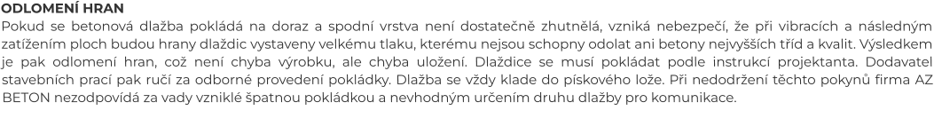ODLOMENÍ HRAN Pokud se betonová dlažba pokládá na doraz a spodní vrstva není dostatečně zhutnělá, vzniká nebezpečí, že při vibracích a následným zatížením ploch budou hrany dlaždic vystaveny velkému tlaku, kterému nejsou schopny odolat ani betony nejvyšších tříd a kvalit. Výsledkem je pak odlomení hran, což není chyba výrobku, ale chyba uložení. Dlaždice se musí pokládat podle instrukcí projektanta. Dodavatel stavebních prací pak ručí za odborné provedení pokládky. Dlažba se vždy klade do pískového lože. Při nedodržení těchto pokynů firma AZ BETON nezodpovídá za vady vzniklé špatnou pokládkou a nevhodným určením druhu dlažby pro komunikace.