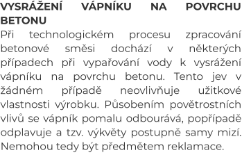 VYSRÁŽENÍ VÁPNÍKU NA POVRCHU BETONU Při technologickém procesu zpracování betonové směsi dochází v některých případech při vypařování vody k vysrážení vápníku na povrchu betonu. Tento jev v žádném případě neovlivňuje užitkové vlastnosti výrobku. Působením povětrostních vlivů se vápník pomalu odbourává, popřípadě odplavuje a tzv. výkvěty postupně samy mizí. Nemohou tedy být předmětem reklamace.