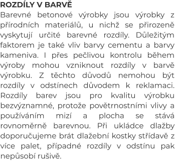 ROZDÍLY V BARVĚ Barevné betonové výrobky jsou výrobky z přírodních materiálů, u nichž se přirozeně vyskytují určité barevné rozdíly. Důležitým faktorem je také vliv barvy cementu a barvy kameniva. I přes pečlivou kontrolu během výroby mohou vzniknout rozdíly v barvě výrobku. Z těchto důvodů nemohou být rozdíly v odstínech důvodem k reklamaci. Rozdíly barev jsou pro kvalitu výrobku bezvýznamné, protože povětrnostními vlivy a používáním mizí a plocha se stává rovnoměrně barevnou. Při ukládce dlažby doporučujeme brát dlažební kostky střídavě z více palet, případné rozdíly v odstínu pak nepůsobí rušivě.